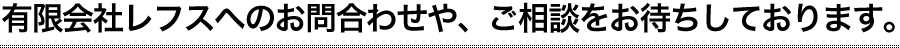 有限会社レフスへのお問合わせや、ご相談をお待ちしております。