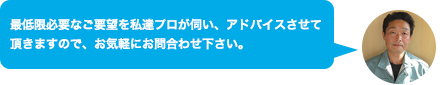 最低限必要なご要望を私達プロが伺い、アドバイスさせて頂きますので、お気軽にお問合わせ下さい。