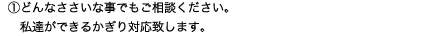 ①どんなささいな事でもご相談ください。私達ができるかぎり対応致します。