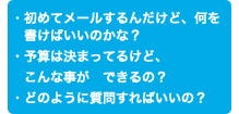 ・初めてメールするんだけど、何を書けばいいのかな？ ・予算は決まってるけど、こんな事ができるの？ ・どのように質問すればいいの？