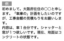 （例）初めまして。大阪府在住の○○と申します。「車庫の」計画をしたいのですが、工事金額の見積もりをお願いします。内容は、車１台分です。シャッターと窓が１つ欲しいです。現在、地面はコンクリートの状態です。