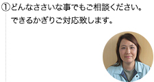 ①どんなささいな事でもご相談ください。私達ができるかぎり対応致します。