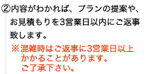 ②内容がわかれば、プランの提案や、お見積もりを3営業日以内にご返事 致します。※混雑時はご返事に3営業日以上かかることがあります。ご了承下さい。
