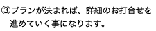 ③プランが決まれば、詳細のお打合せを進めていく事になります。
